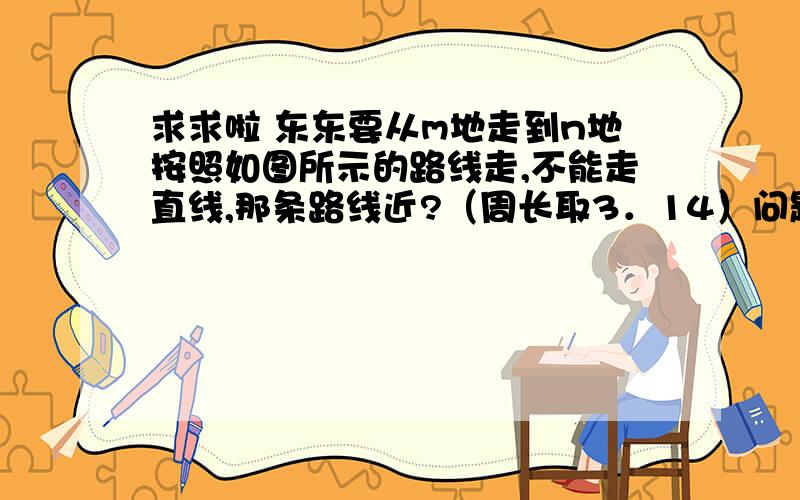 求求啦 东东要从m地走到n地按照如图所示的路线走,不能走直线,那条路线近?（周长取3．14）问题描述：半圆形三个,大小不