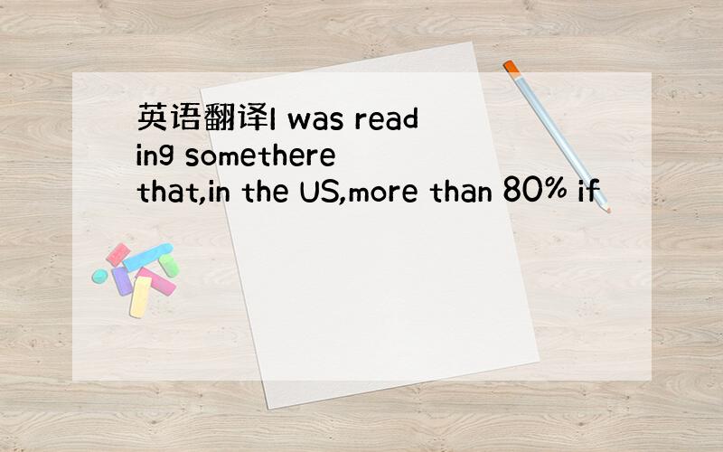 英语翻译I was reading somethere that,in the US,more than 80% if