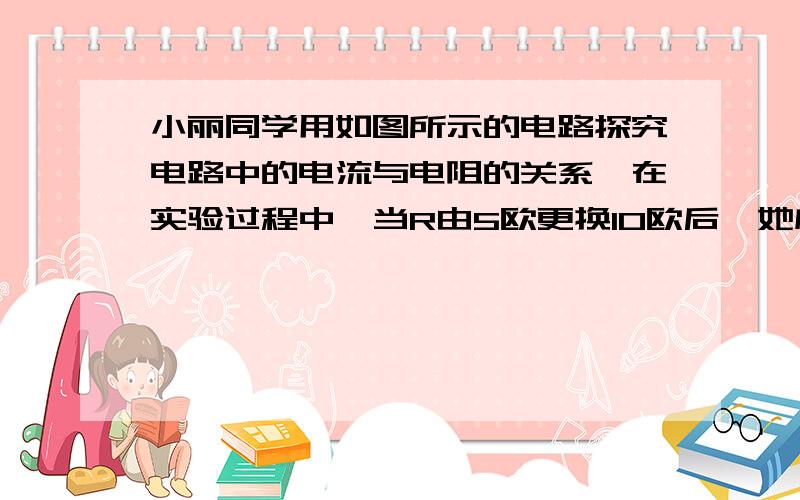 小丽同学用如图所示的电路探究电路中的电流与电阻的关系,在实验过程中,当R由5欧更换10欧后,她应该.