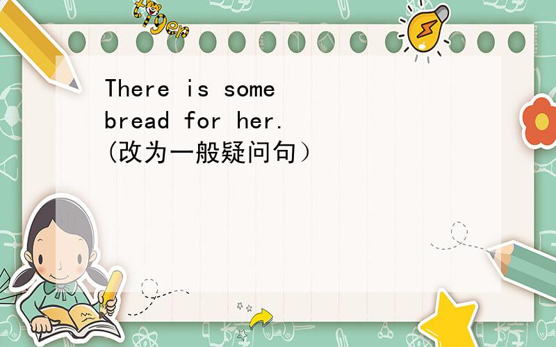 There is some bread for her.(改为一般疑问句）