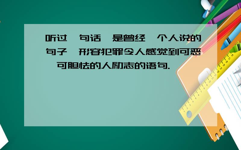 听过一句话,是曾经一个人说的句子,形容犯罪令人感觉到可恶,可胆怯的人励志的语句.