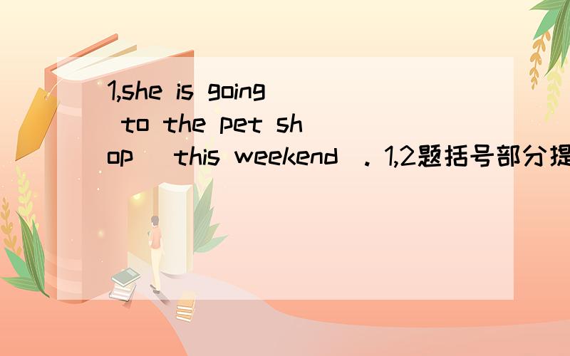 1,she is going to the pet shop （this weekend）. 1,2题括号部分提问 急!