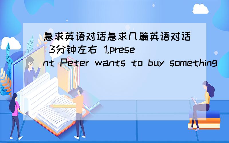 急求英语对话急求几篇英语对话 3分钟左右 1,present Peter wants to buy something