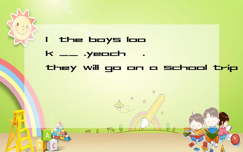 1、the boys look __ .yeach ,.they will go on a school trip .t