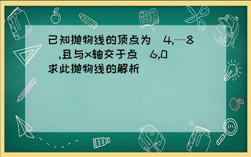 已知抛物线的顶点为(4,—8),且与x轴交于点(6,0)求此抛物线的解析