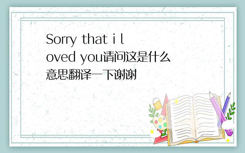 Sorry that i loved you请问这是什么意思翻译一下谢谢