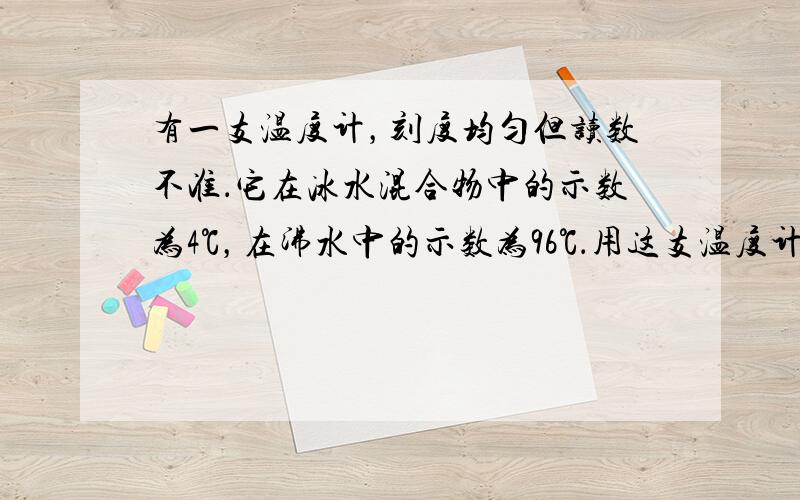 有一支温度计，刻度均匀但读数不准．它在冰水混合物中的示数为4℃，在沸水中的示数为96℃．用这支温度计测得烧杯中水的温度是