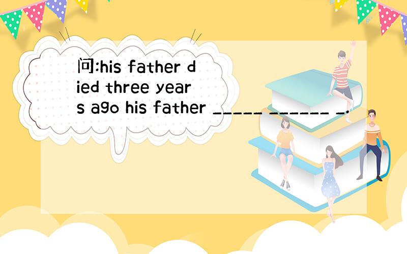 问:his father died three years ago his father _____ ______ _.