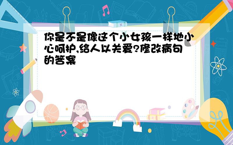 你是不是像这个小女孩一样地小心呵护,给人以关爱?修改病句的答案