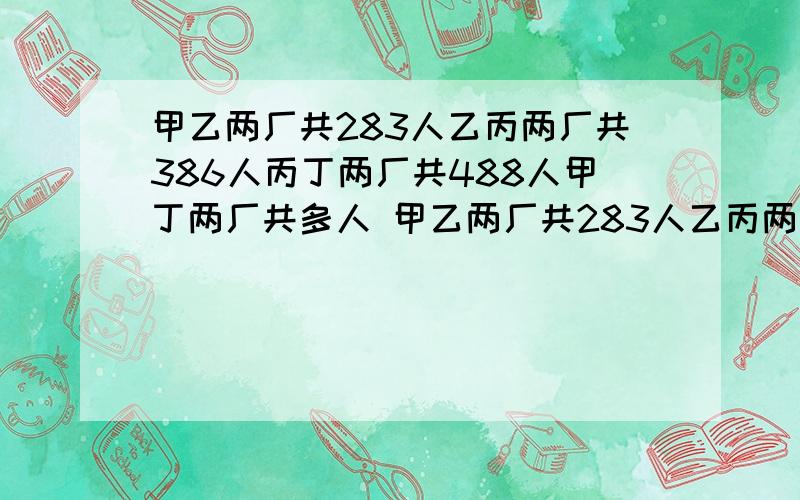 甲乙两厂共283人乙丙两厂共386人丙丁两厂共488人甲丁两厂共多人 甲乙两厂共283人乙丙两厂共386人丙丁?