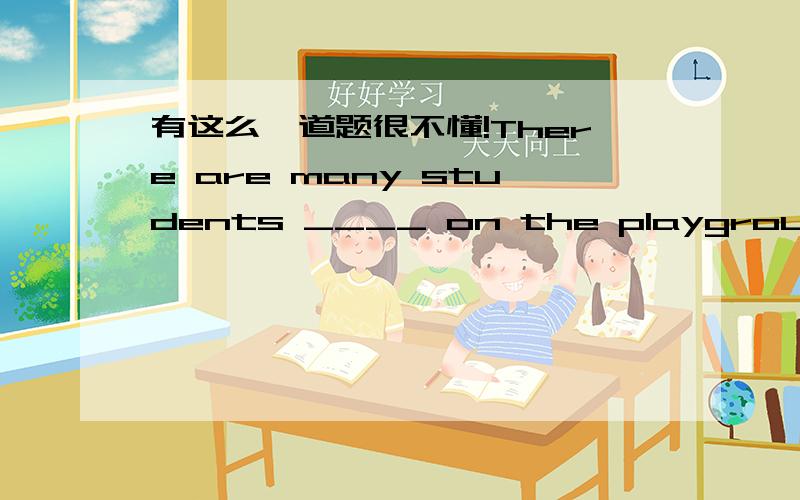 有这么一道题很不懂!There are many students ____ on the playground.应该填