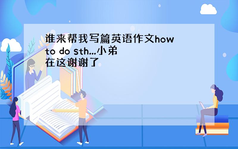 谁来帮我写篇英语作文how to do sth...小弟在这谢谢了