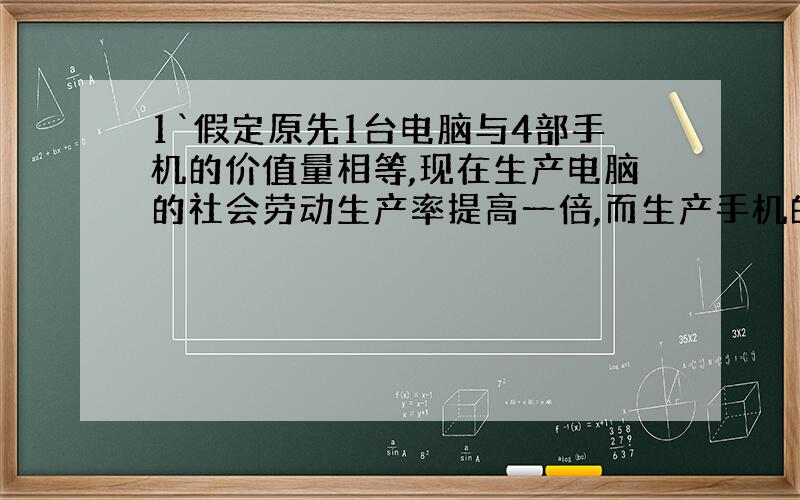 1`假定原先1台电脑与4部手机的价值量相等,现在生产电脑的社会劳动生产率提高一倍,而生产手机的社会必要劳动时间缩短到原来