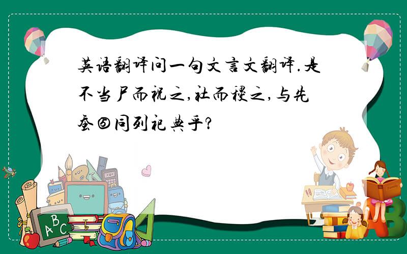 英语翻译问一句文言文翻译.是不当尸而祝之,社而稷之,与先蚕⑤同列祀典乎?