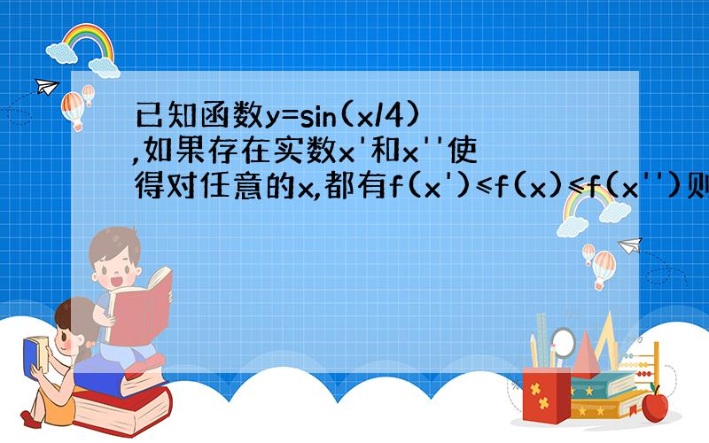 已知函数y=sin(x/4),如果存在实数x'和x''使得对任意的x,都有f(x')≤f(x)≤f(x'')则Ⅰx'-x