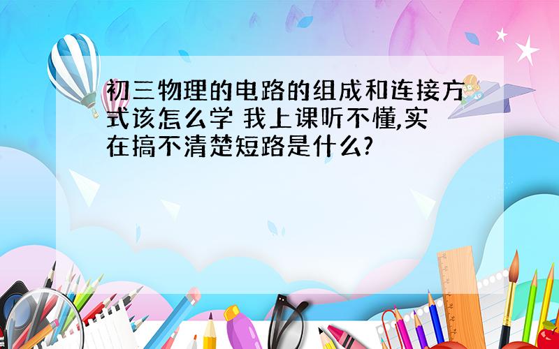 初三物理的电路的组成和连接方式该怎么学 我上课听不懂,实在搞不清楚短路是什么?