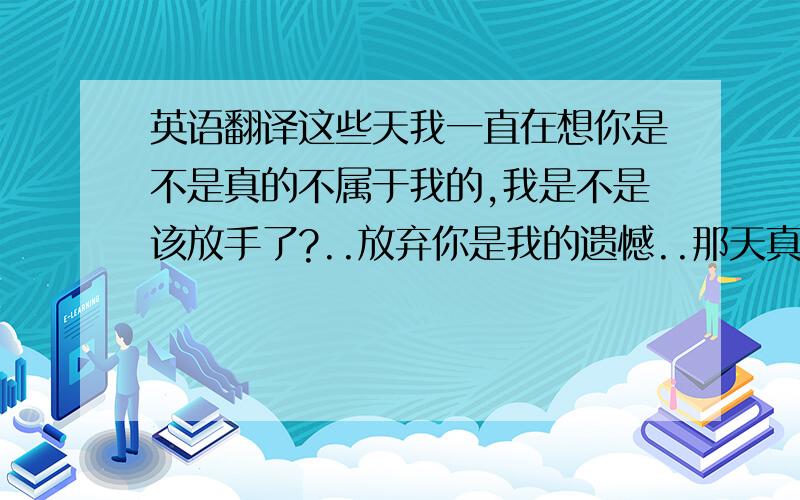 英语翻译这些天我一直在想你是不是真的不属于我的,我是不是该放手了?..放弃你是我的遗憾..那天真的不用在问你答案了...