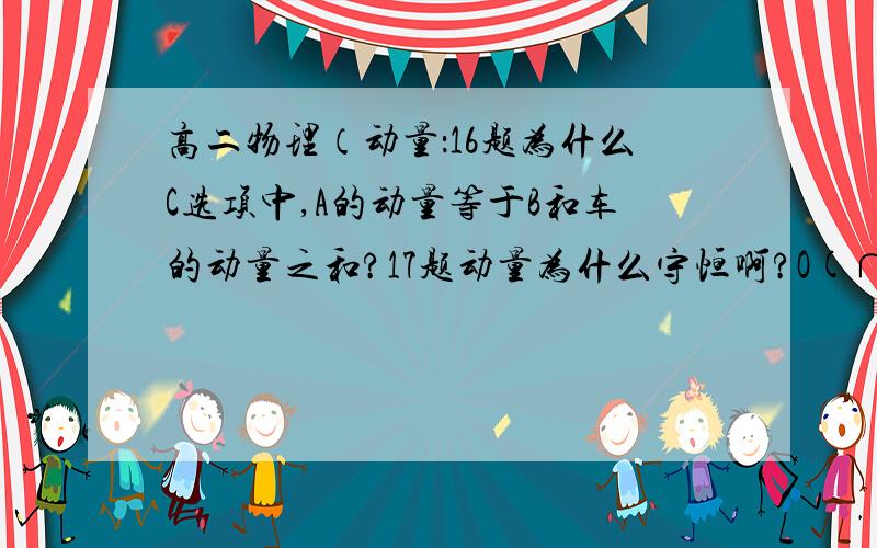 高二物理（动量：16题为什么C选项中,A的动量等于B和车的动量之和?17题动量为什么守恒啊?O(∩_∩)O谢谢