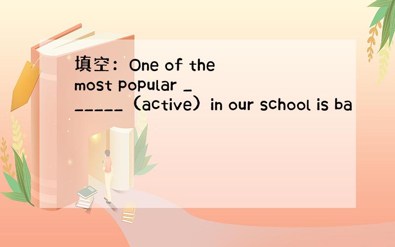 填空：One of the most popular ______（active）in our school is ba