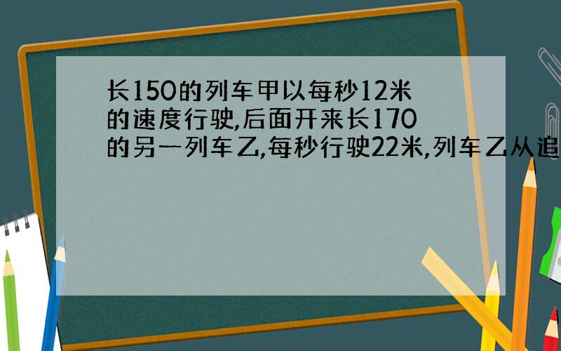 长150的列车甲以每秒12米的速度行驶,后面开来长170的另一列车乙,每秒行驶22米,列车乙从追上到完全超过甲用了多少秒