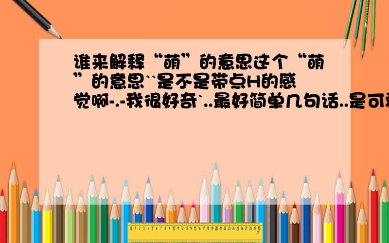 谁来解释“萌”的意思这个“萌”的意思``是不是带点H的感觉啊-.-我很好奇`..最好简单几句话..是可爱的意思么..我去