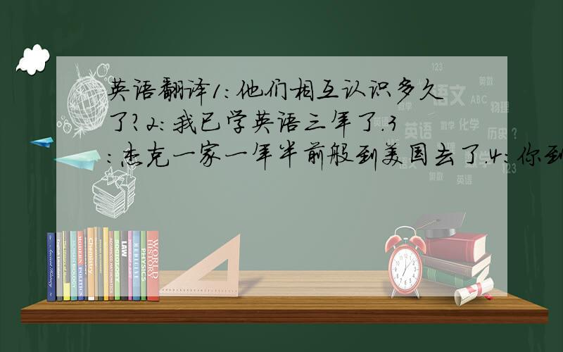 英语翻译1:他们相互认识多久了?2:我已学英语三年了.3:杰克一家一年半前般到美国去了.4:你到中国多久了?