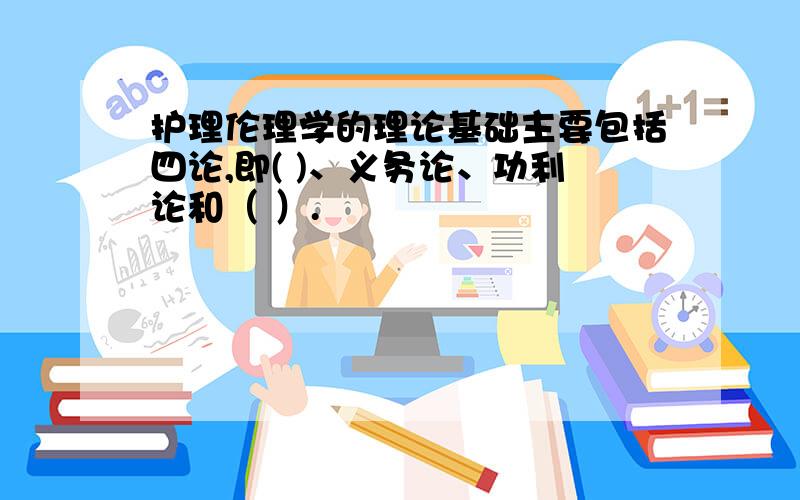 护理伦理学的理论基础主要包括四论,即( )、义务论、功利论和（ ）.