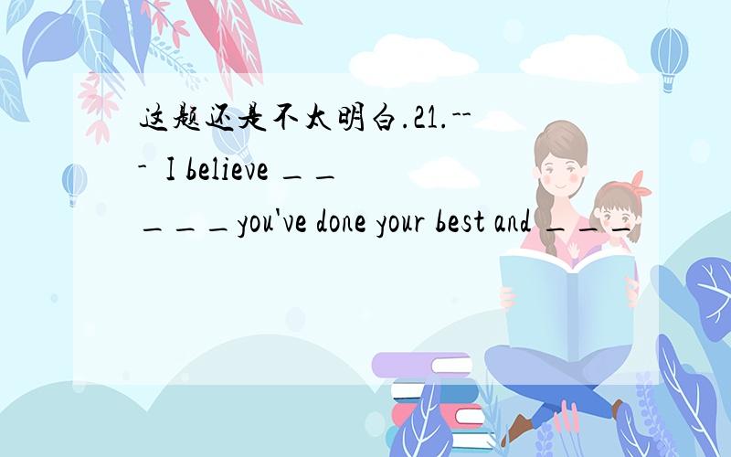 这题还是不太明白.21.---I believe _____you've done your best and ___