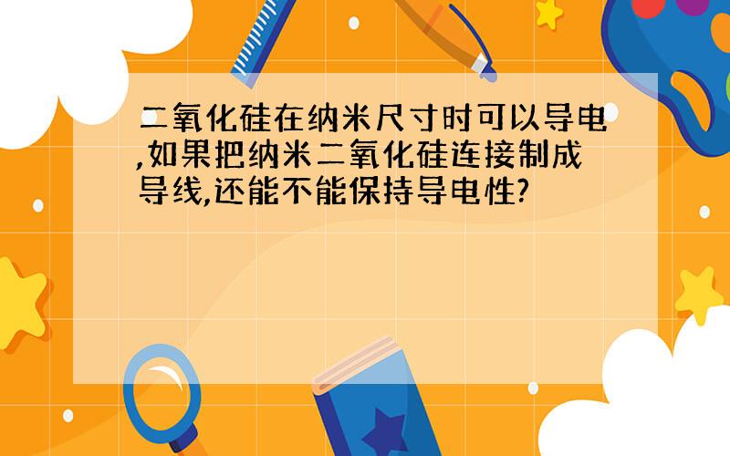 二氧化硅在纳米尺寸时可以导电,如果把纳米二氧化硅连接制成导线,还能不能保持导电性?