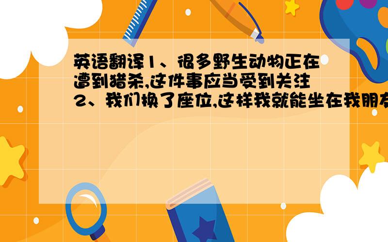 英语翻译1、很多野生动物正在遭到猎杀,这件事应当受到关注2、我们换了座位,这样我就能坐在我朋友的旁边了