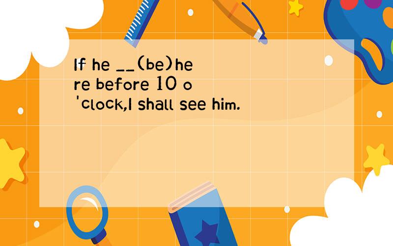 If he __(be)here before 10 o'clock,I shall see him.