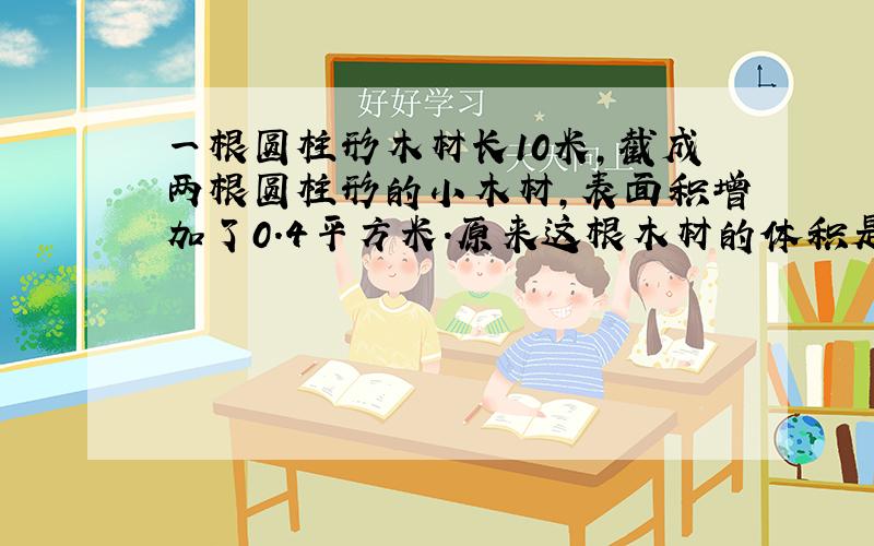 一根圆柱形木材长10米，截成两根圆柱形的小木材，表面积增加了0.4平方米．原来这根木材的体积是多少立方米？