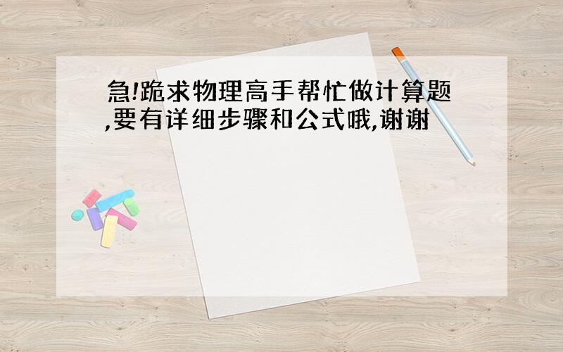 急!跪求物理高手帮忙做计算题,要有详细步骤和公式哦,谢谢