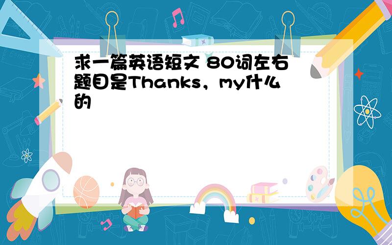 求一篇英语短文 80词左右 题目是Thanks，my什么的