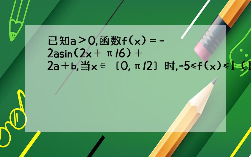 已知a＞0,函数f(x)＝-2asin(2x＋π/6)＋2a＋b,当x∈［0,π/2］时,-5≤f(x)≤1 (1)求常