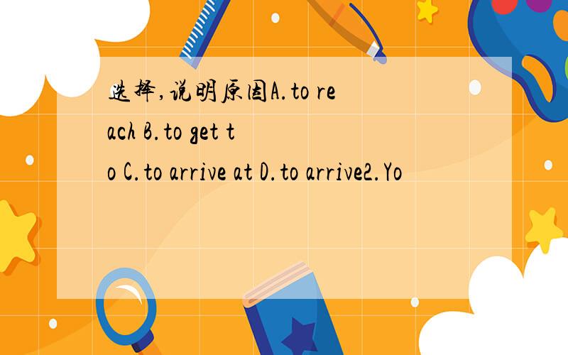 选择,说明原因A.to reach B.to get to C.to arrive at D.to arrive2.Yo