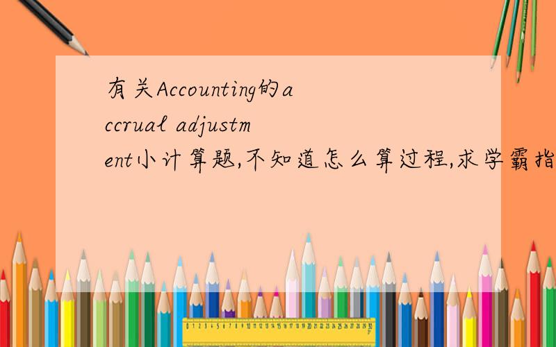 有关Accounting的accrual adjustment小计算题,不知道怎么算过程,求学霸指点