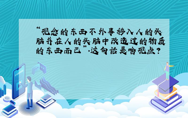 “观念的东西不外事移入人的头脑并在人的头脑中改造过的物质的东西而已”.这句话是啥观点?