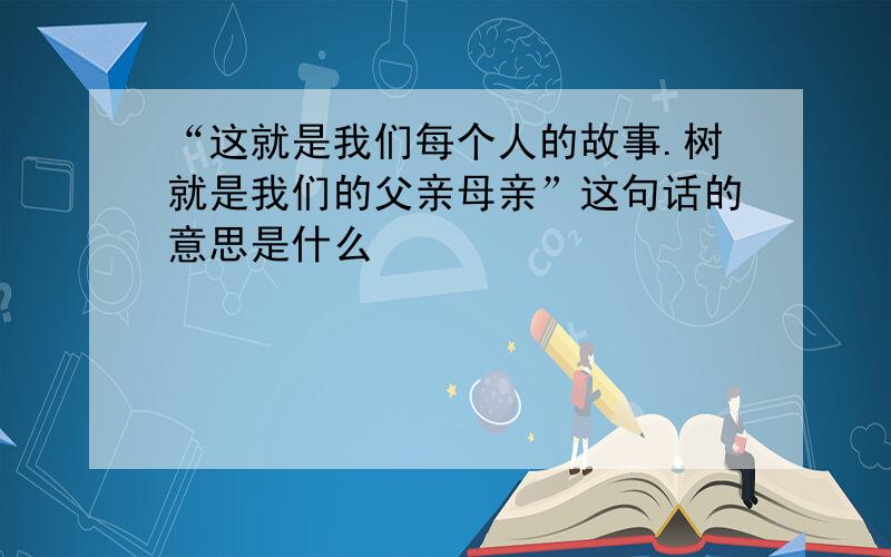 “这就是我们每个人的故事.树就是我们的父亲母亲”这句话的意思是什么