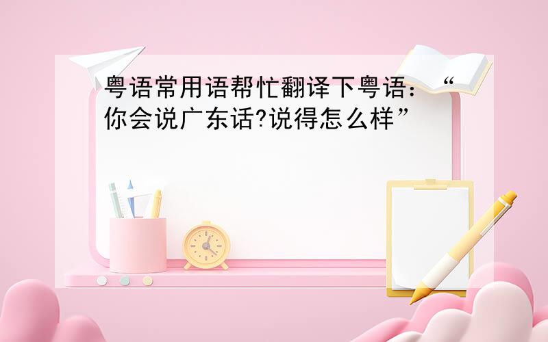 粤语常用语帮忙翻译下粤语：“你会说广东话?说得怎么样”