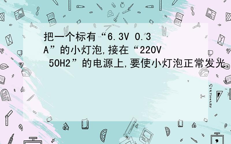 把一个标有“6.3V 0.3A”的小灯泡,接在“220V 50H2”的电源上,要使小灯泡正常发光,