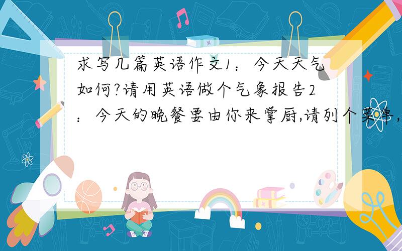 求写几篇英语作文1：今天天气如何?请用英语做个气象报告2：今天的晚餐要由你来掌厨,请列个菜单,尽心准备吧!3：你能描述一