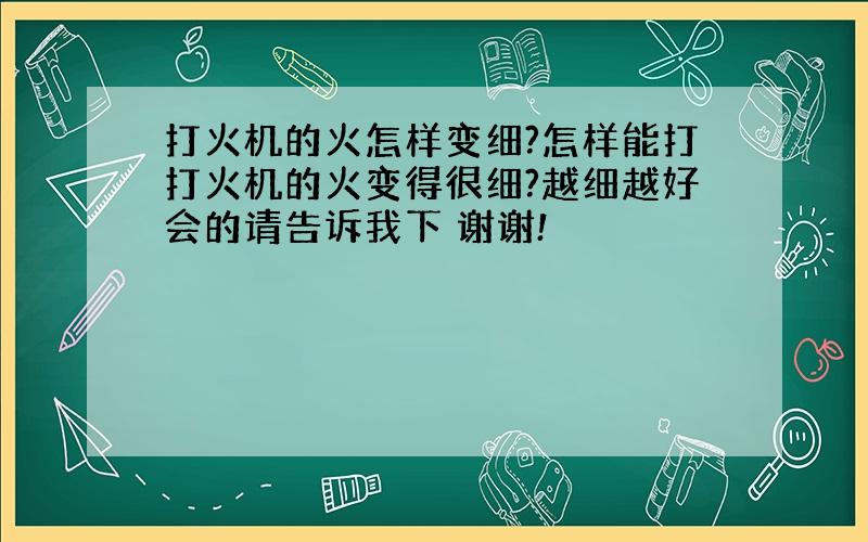 打火机的火怎样变细?怎样能打打火机的火变得很细?越细越好会的请告诉我下 谢谢!