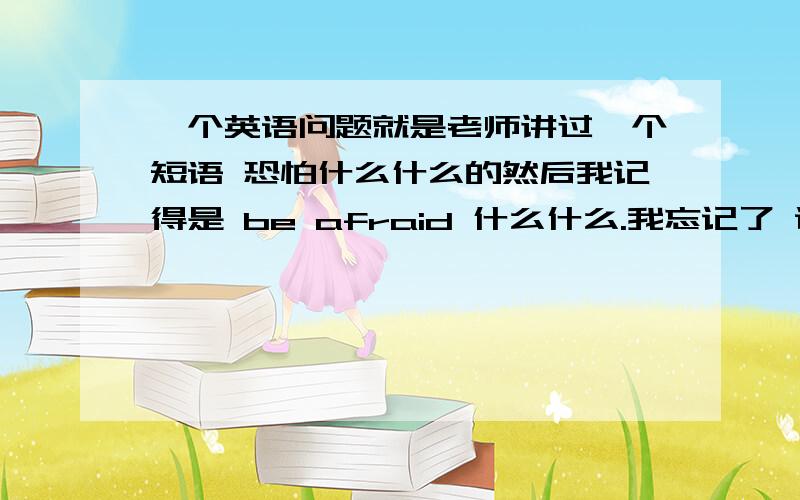 一个英语问题就是老师讲过一个短语 恐怕什么什么的然后我记得是 be afraid 什么什么.我忘记了 谁能补充出来一下呀