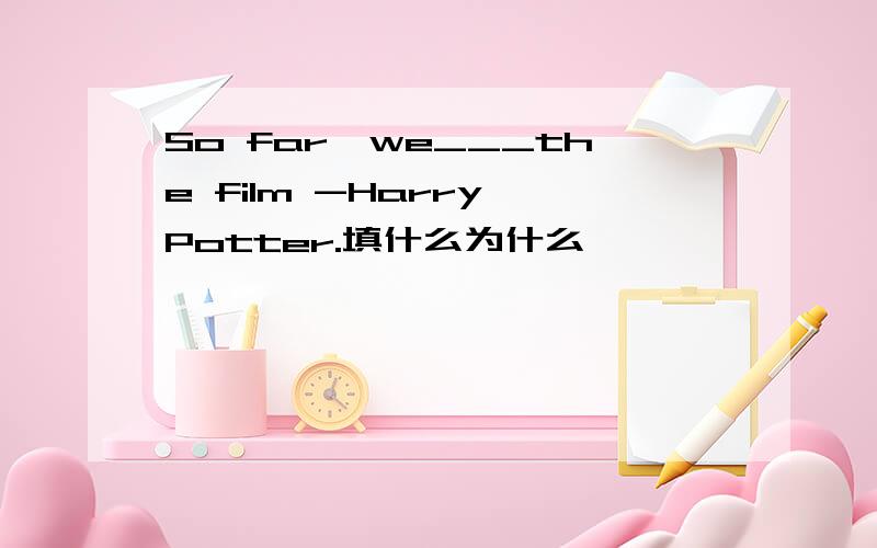 So far,we___the film -Harry Potter.填什么为什么