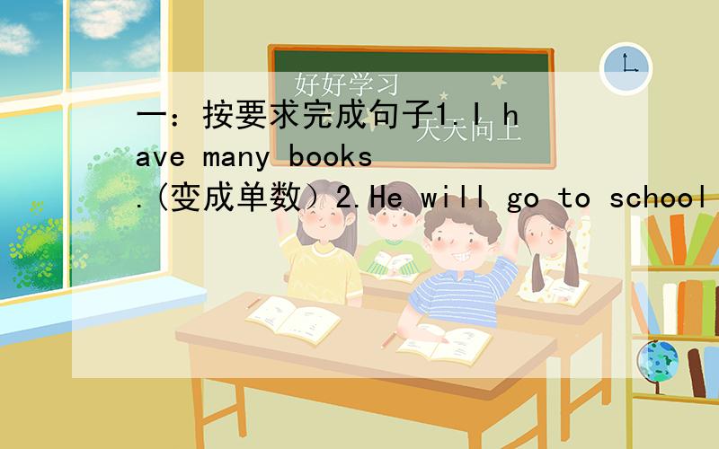 一：按要求完成句子1.I have many books.(变成单数）2.He will go to school to