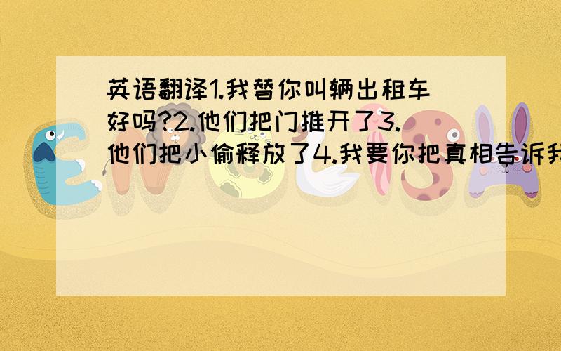 英语翻译1.我替你叫辆出租车好吗?2.他们把门推开了3.他们把小偷释放了4.我要你把真相告诉我5.明天我要找人来修理机器