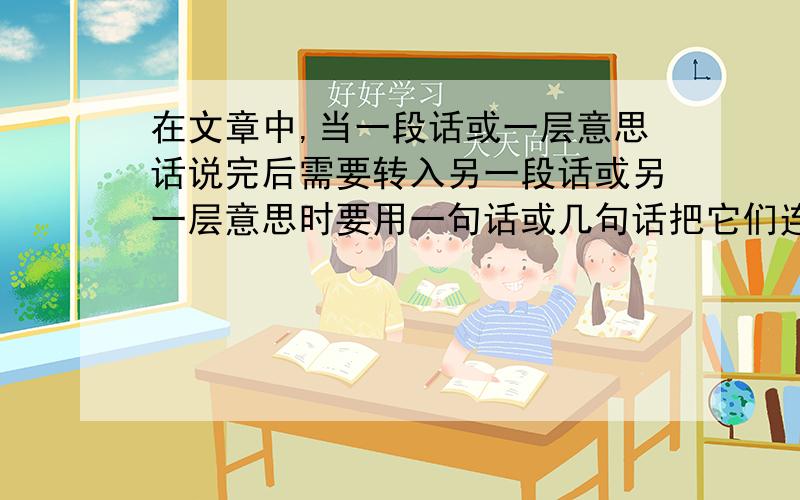 在文章中,当一段话或一层意思话说完后需要转入另一段话或另一层意思时要用一句话或几句话把它们连起来时