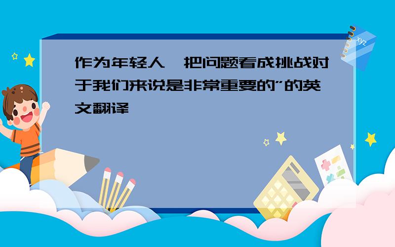 作为年轻人,把问题看成挑战对于我们来说是非常重要的”的英文翻译