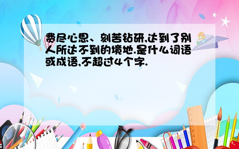 费尽心思、刻苦钻研,达到了别人所达不到的境地.是什么词语或成语,不超过4个字.